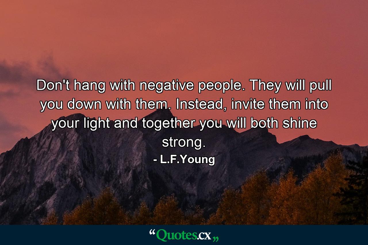 Don't hang with negative people. They will pull you down with them. Instead, invite them into your light and together you will both shine strong. - Quote by L.F.Young