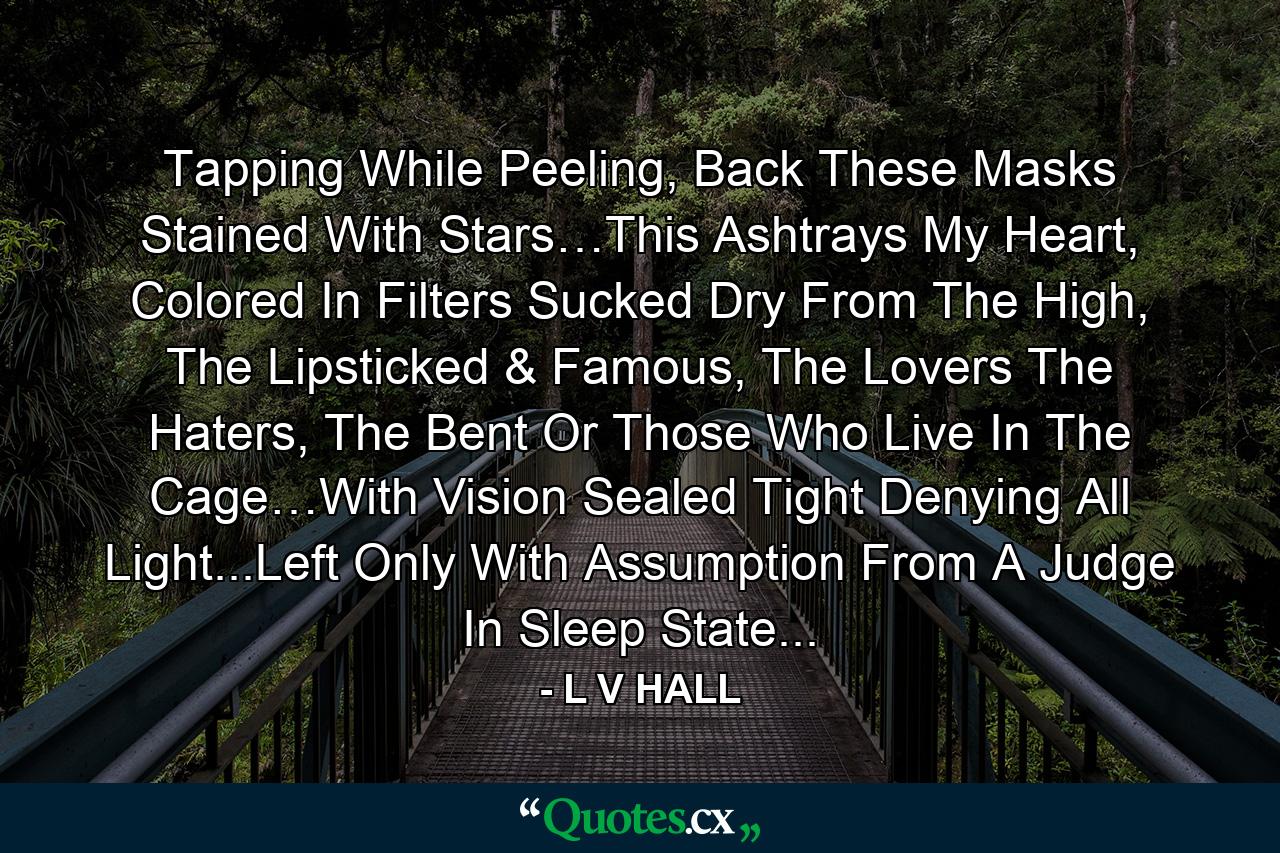 Tapping While Peeling, Back These Masks Stained With Stars…This Ashtrays My Heart, Colored In Filters Sucked Dry From The High, The Lipsticked & Famous, The Lovers The Haters, The Bent Or Those Who Live In The Cage…With Vision Sealed Tight Denying All Light...Left Only With Assumption From A Judge In Sleep State... - Quote by L V HALL