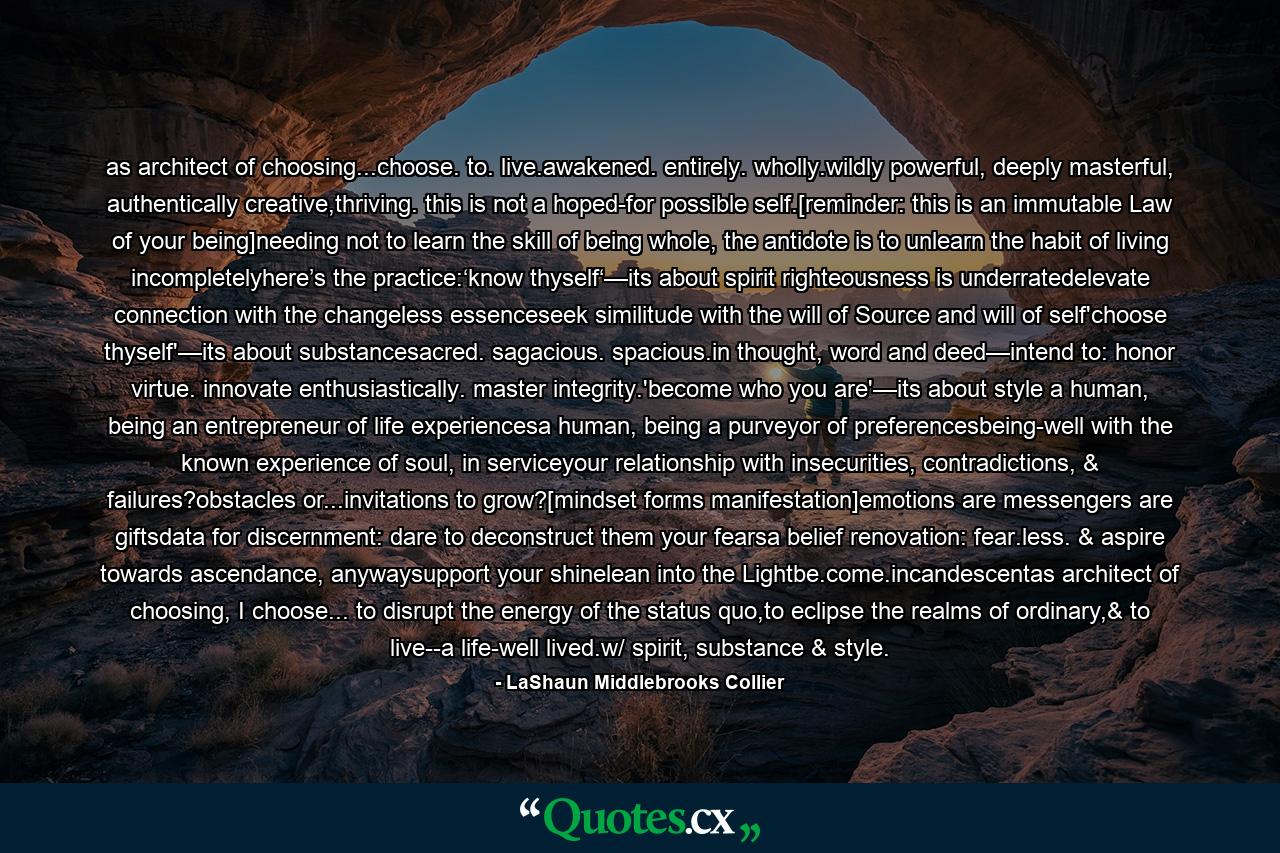 as architect of choosing...choose. to. live.awakened. entirely. wholly.wildly powerful, deeply masterful, authentically creative,thriving. this is not a hoped-for possible self.[reminder: this is an immutable Law of your being]needing not to learn the skill of being whole, the antidote is to unlearn the habit of living incompletelyhere’s the practice:‘know thyself‘—its about spirit righteousness is underratedelevate connection with the changeless essenceseek similitude with the will of Source and will of self'choose thyself'—its about substancesacred. sagacious. spacious.in thought, word and deed—intend to: honor virtue. innovate enthusiastically. master integrity.'become who you are'—its about style a human, being an entrepreneur of life experiencesa human, being a purveyor of preferencesbeing-well with the known experience of soul, in serviceyour relationship with insecurities, contradictions, & failures?obstacles or...invitations to grow?[mindset forms manifestation]emotions are messengers are giftsdata for discernment: dare to deconstruct them your fearsa belief renovation: fear.less. & aspire towards ascendance, anywaysupport your shinelean into the Lightbe.come.incandescentas architect of choosing, I choose... to disrupt the energy of the status quo,to eclipse the realms of ordinary,& to live--a life-well lived.w/ spirit, substance & style. - Quote by LaShaun Middlebrooks Collier