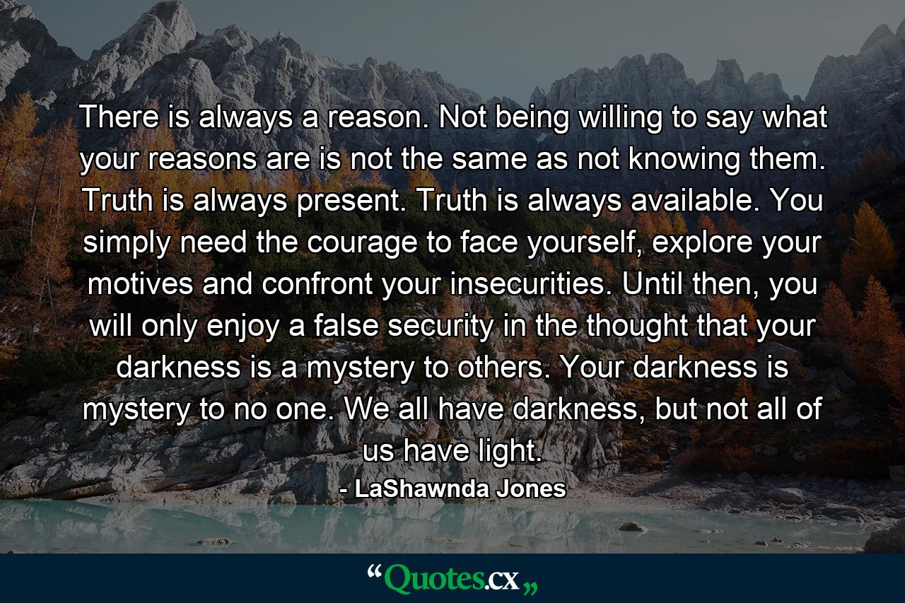 There is always a reason. Not being willing to say what your reasons are is not the same as not knowing them. Truth is always present. Truth is always available. You simply need the courage to face yourself, explore your motives and confront your insecurities. Until then, you will only enjoy a false security in the thought that your darkness is a mystery to others. Your darkness is mystery to no one. We all have darkness, but not all of us have light. - Quote by LaShawnda Jones