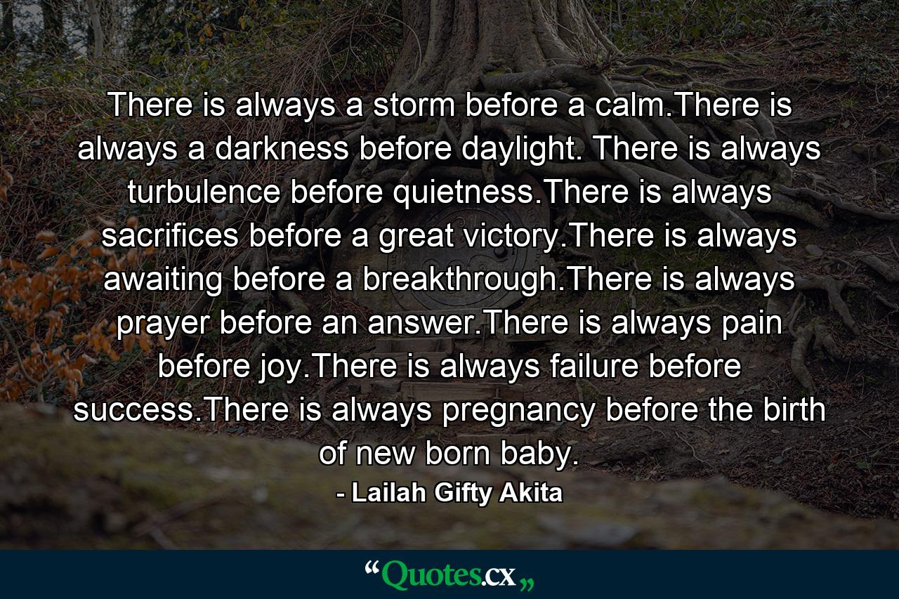 There is always a storm before a calm.There is always a darkness before daylight. There is always turbulence before quietness.There is always sacrifices before a great victory.There is always awaiting before a breakthrough.There is always prayer before an answer.There is always pain before joy.There is always failure before success.There is always pregnancy before the birth of new born baby. - Quote by Lailah Gifty Akita