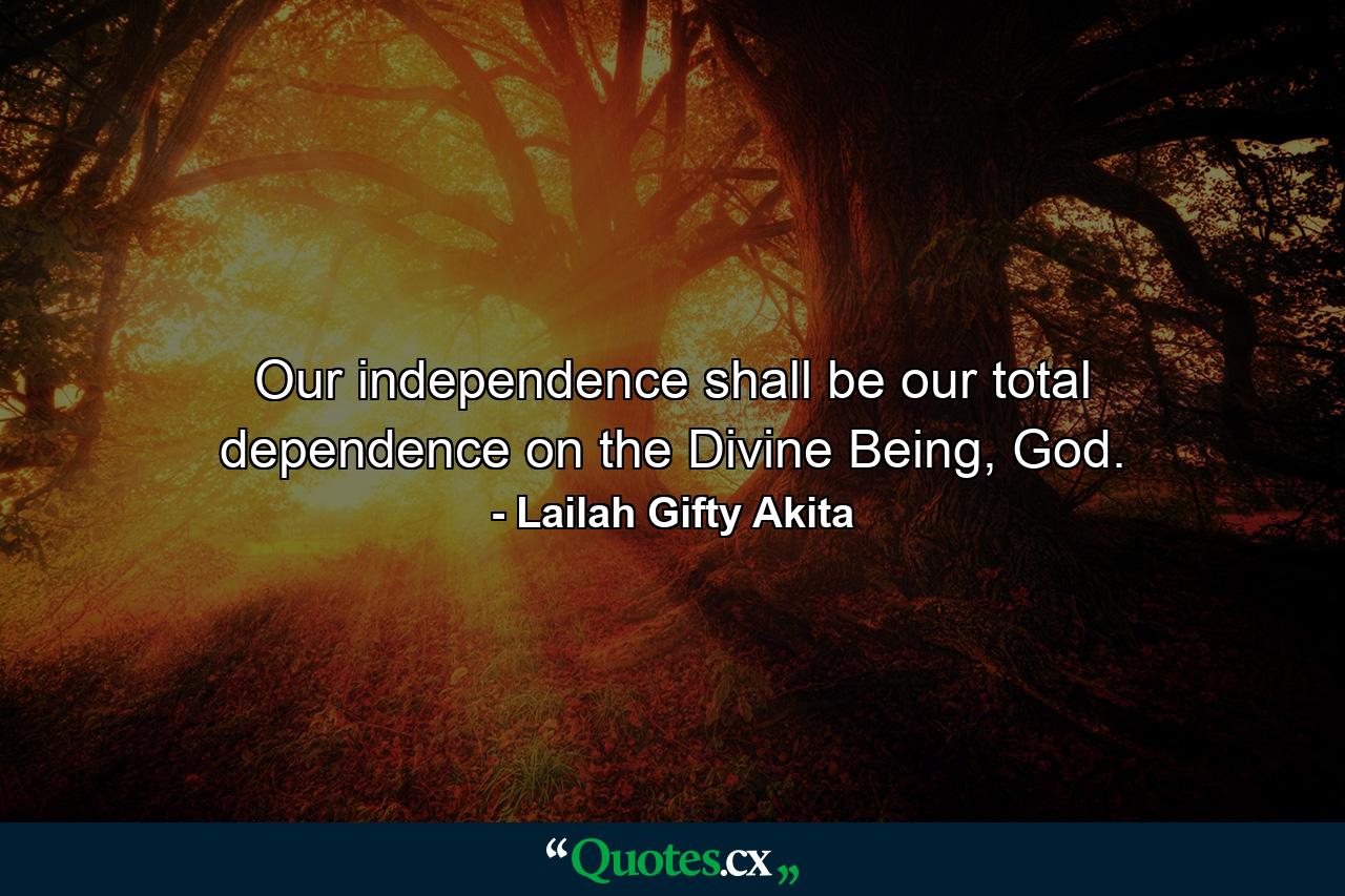 Our independence shall be our total dependence on the Divine Being, God. - Quote by Lailah Gifty Akita