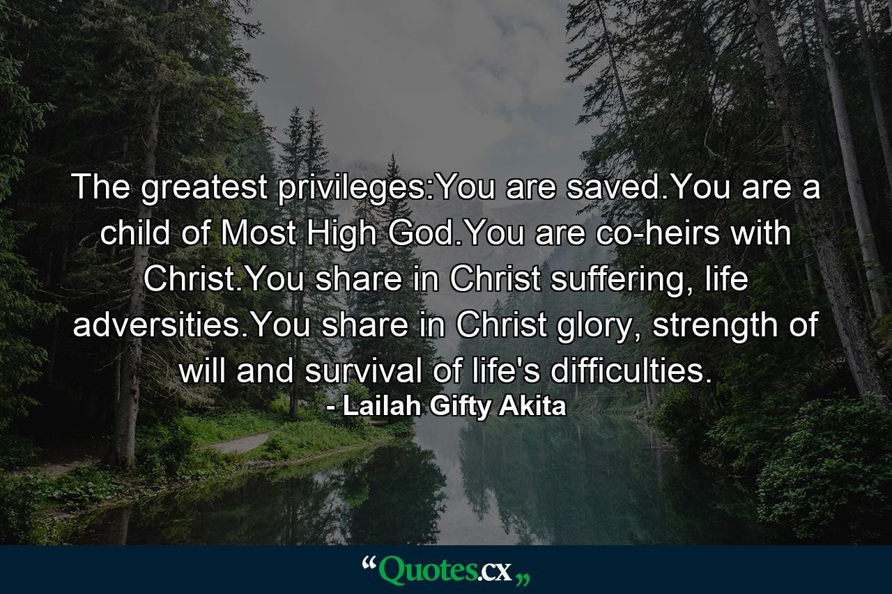 The greatest privileges:You are saved.You are a child of Most High God.You are co-heirs with Christ.You share in Christ suffering, life adversities.You share in Christ glory, strength of will and survival of life's difficulties. - Quote by Lailah Gifty Akita