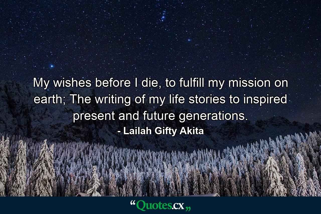 My wishes before I die, to fulfill my mission on earth; The writing of my life stories to inspired present and future generations. - Quote by Lailah Gifty Akita