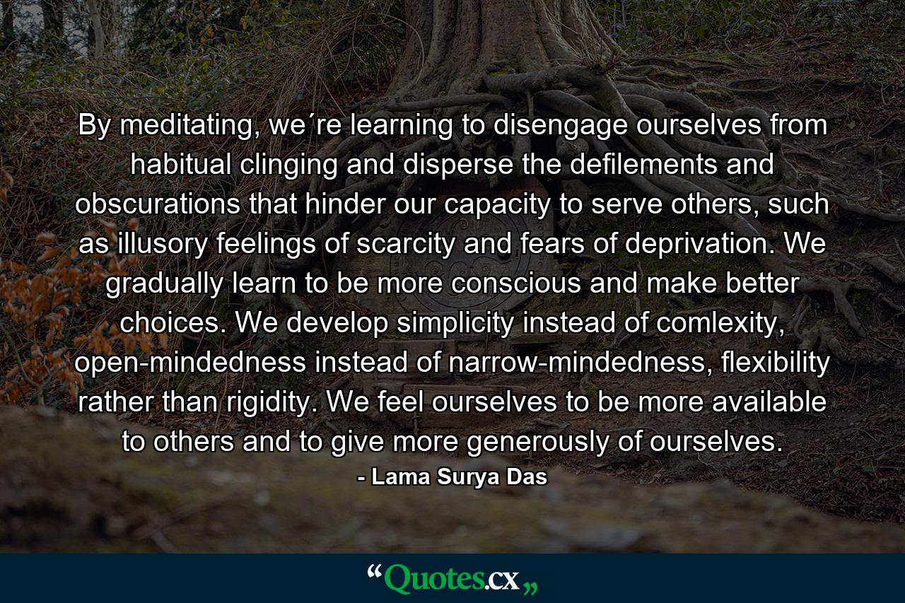 By meditating, we´re learning to disengage ourselves from habitual clinging and disperse the defilements and obscurations that hinder our capacity to serve others, such as illusory feelings of scarcity and fears of deprivation. We gradually learn to be more conscious and make better choices. We develop simplicity instead of comlexity, open-mindedness instead of narrow-mindedness, flexibility rather than rigidity. We feel ourselves to be more available to others and to give more generously of ourselves. - Quote by Lama Surya Das