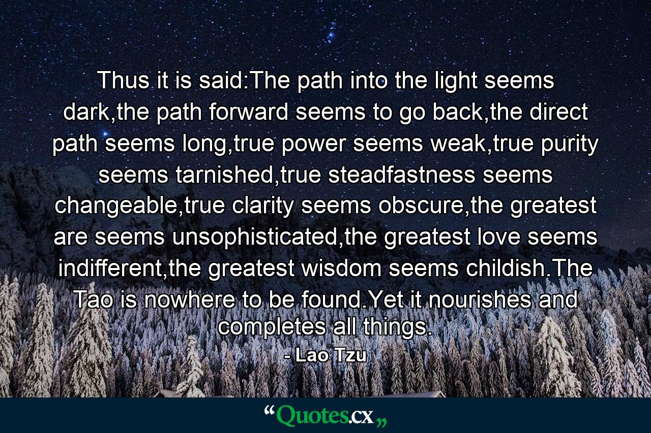 Thus it is said:The path into the light seems dark,the path forward seems to go back,the direct path seems long,true power seems weak,true purity seems tarnished,true steadfastness seems changeable,true clarity seems obscure,the greatest are seems unsophisticated,the greatest love seems indifferent,the greatest wisdom seems childish.The Tao is nowhere to be found.Yet it nourishes and completes all things. - Quote by Lao Tzu