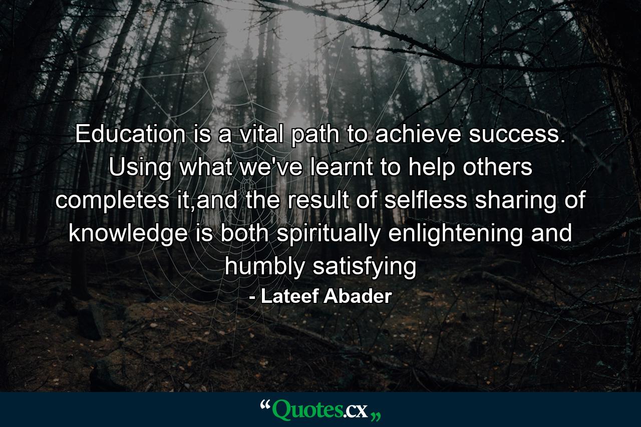 Education is a vital path to achieve success. Using what we've learnt to help others completes it,and the result of selfless sharing of knowledge is both spiritually enlightening and humbly satisfying - Quote by Lateef Abader