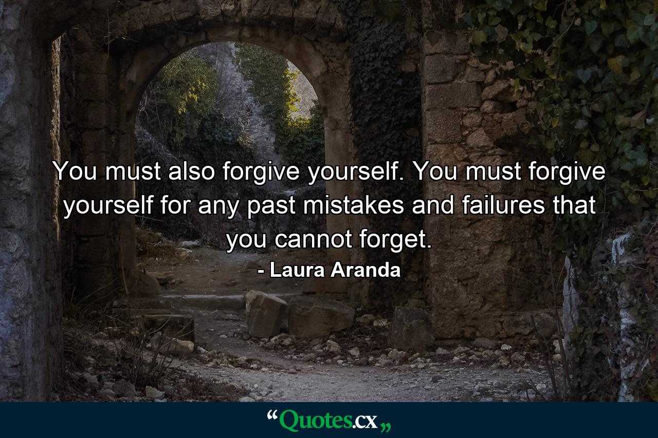 You must also forgive yourself. You must forgive yourself for any past mistakes and failures that you cannot forget. - Quote by Laura Aranda