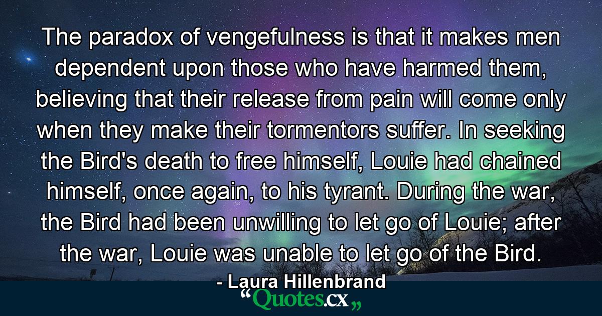 The paradox of vengefulness is that it makes men dependent upon those who have harmed them, believing that their release from pain will come only when they make their tormentors suffer. In seeking the Bird's death to free himself, Louie had chained himself, once again, to his tyrant. During the war, the Bird had been unwilling to let go of Louie; after the war, Louie was unable to let go of the Bird. - Quote by Laura Hillenbrand