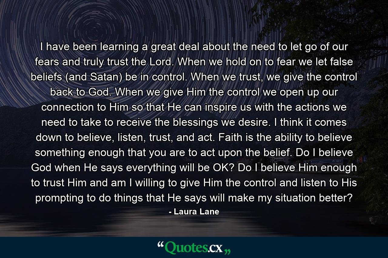 I have been learning a great deal about the need to let go of our fears and truly trust the Lord. When we hold on to fear we let false beliefs (and Satan) be in control. When we trust, we give the control back to God. When we give Him the control we open up our connection to Him so that He can inspire us with the actions we need to take to receive the blessings we desire. I think it comes down to believe, listen, trust, and act. Faith is the ability to believe something enough that you are to act upon the belief. Do I believe God when He says everything will be OK? Do I believe Him enough to trust Him and am I willing to give Him the control and listen to His prompting to do things that He says will make my situation better? - Quote by Laura Lane