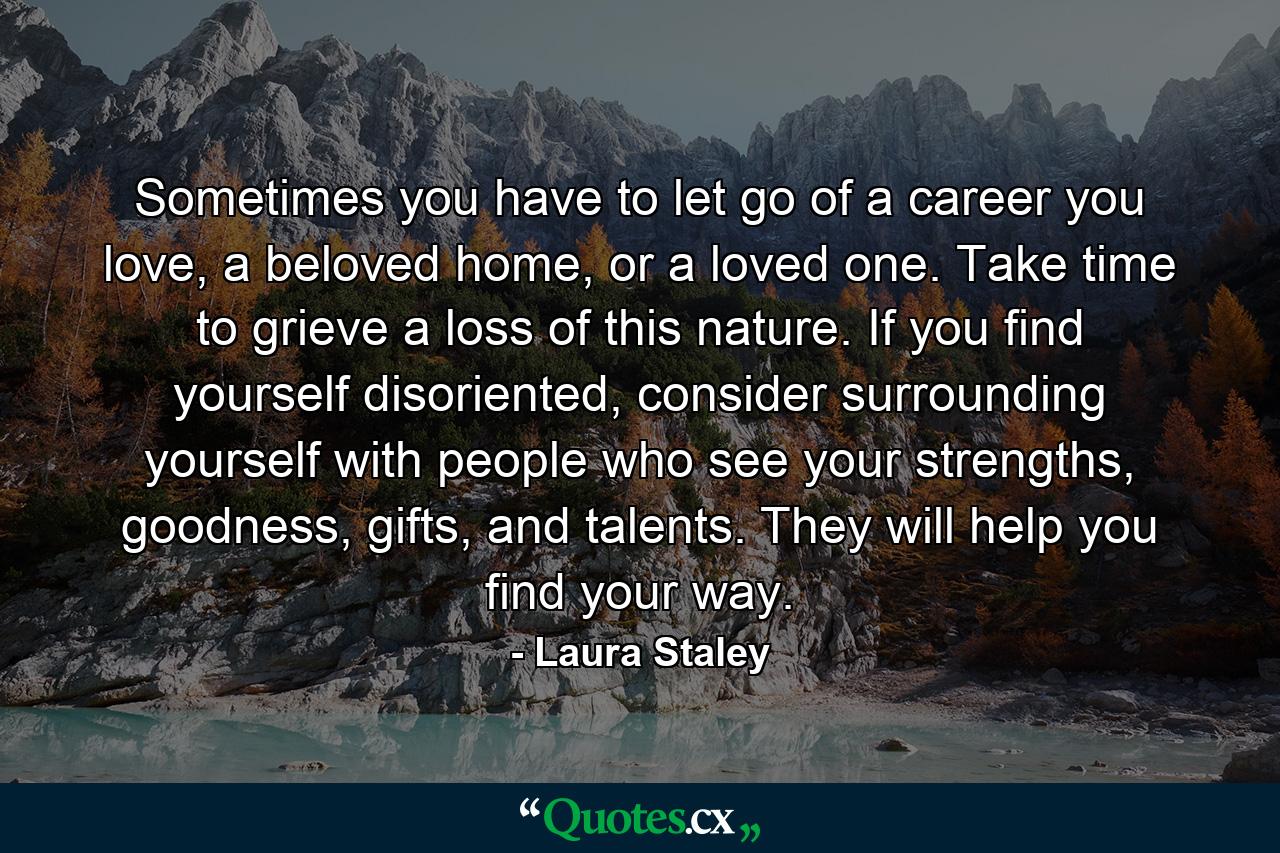 Sometimes you have to let go of a career you love, a beloved home, or a loved one. Take time to grieve a loss of this nature. If you find yourself disoriented, consider surrounding yourself with people who see your strengths, goodness, gifts, and talents. They will help you find your way. - Quote by Laura Staley