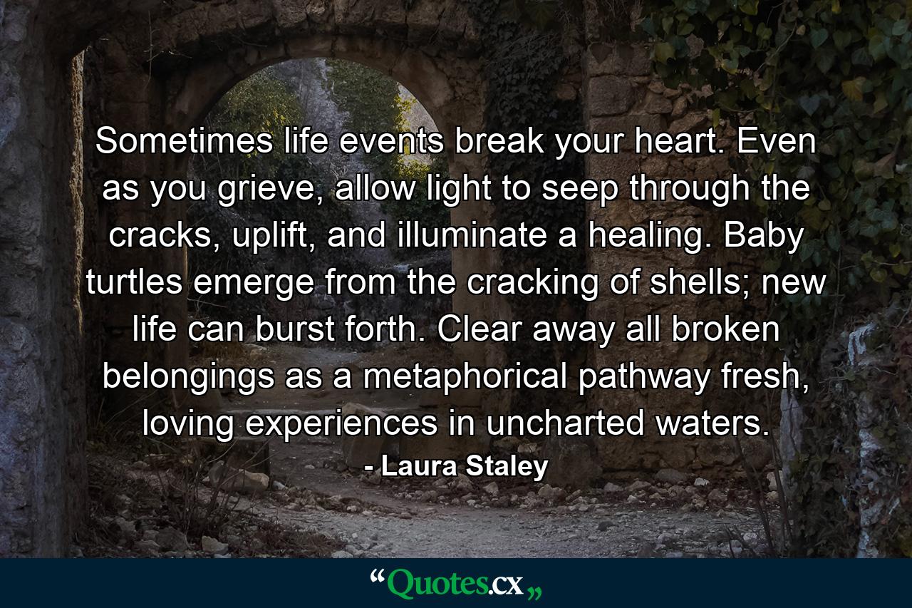 Sometimes life events break your heart. Even as you grieve, allow light to seep through the cracks, uplift, and illuminate a healing. Baby turtles emerge from the cracking of shells; new life can burst forth. Clear away all broken belongings as a metaphorical pathway fresh, loving experiences in uncharted waters. - Quote by Laura Staley