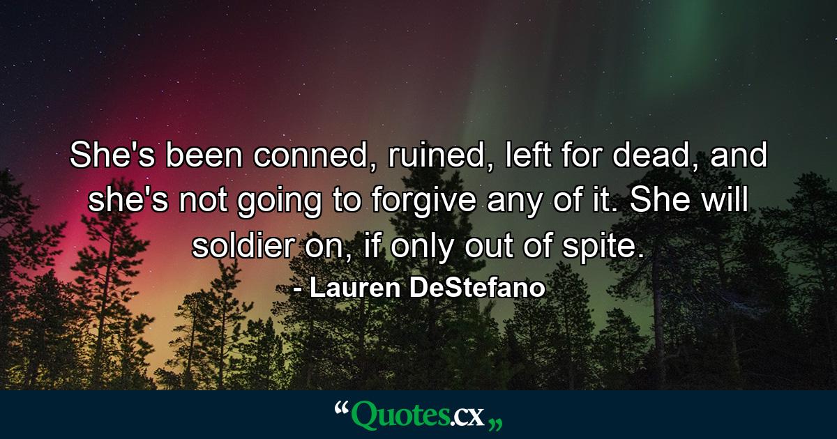 She's been conned, ruined, left for dead, and she's not going to forgive any of it. She will soldier on, if only out of spite. - Quote by Lauren DeStefano