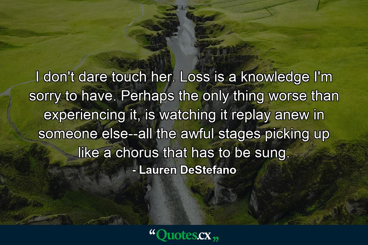 I don't dare touch her. Loss is a knowledge I'm sorry to have. Perhaps the only thing worse than experiencing it, is watching it replay anew in someone else--all the awful stages picking up like a chorus that has to be sung. - Quote by Lauren DeStefano