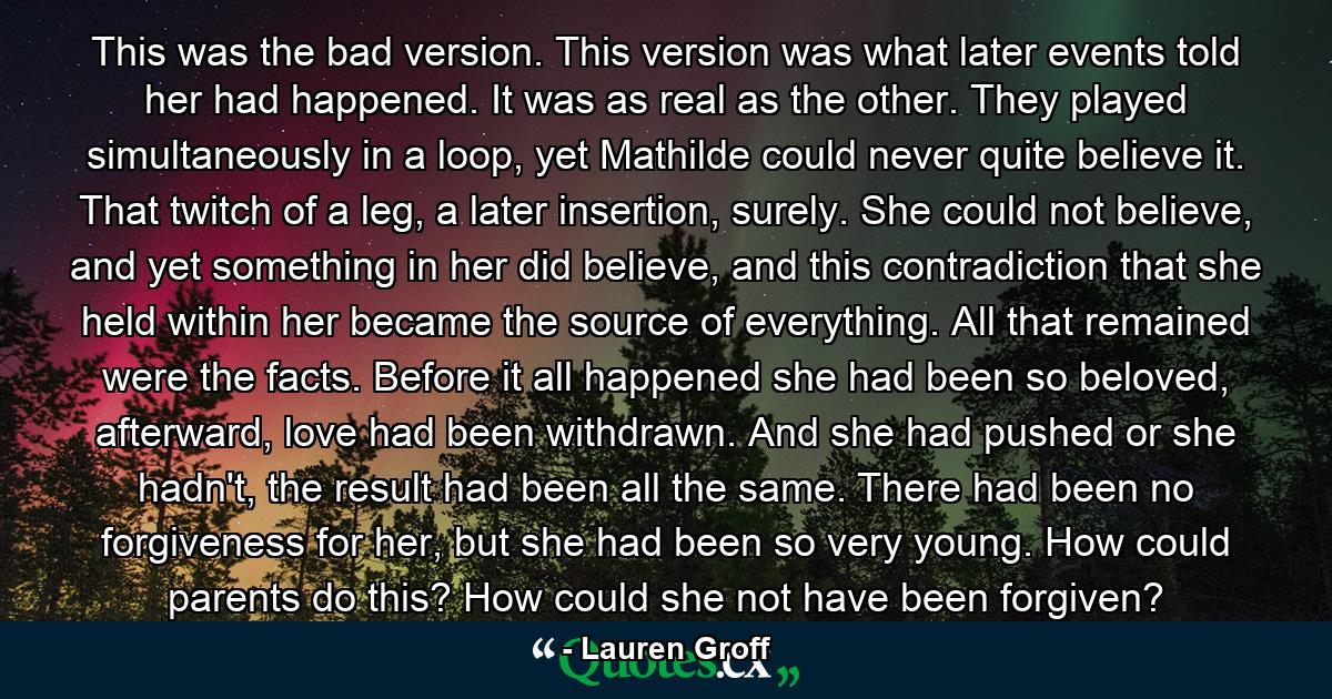 This was the bad version. This version was what later events told her had happened. It was as real as the other. They played simultaneously in a loop, yet Mathilde could never quite believe it. That twitch of a leg, a later insertion, surely. She could not believe, and yet something in her did believe, and this contradiction that she held within her became the source of everything. All that remained were the facts. Before it all happened she had been so beloved, afterward, love had been withdrawn. And she had pushed or she hadn't, the result had been all the same. There had been no forgiveness for her, but she had been so very young. How could parents do this? How could she not have been forgiven? - Quote by Lauren Groff