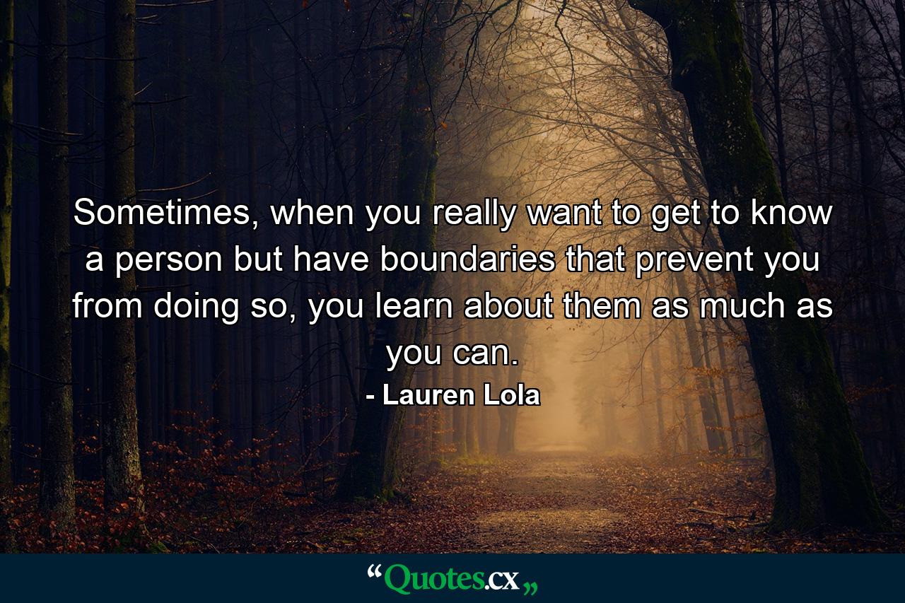 Sometimes, when you really want to get to know a person but have boundaries that prevent you from doing so, you learn about them as much as you can. - Quote by Lauren Lola