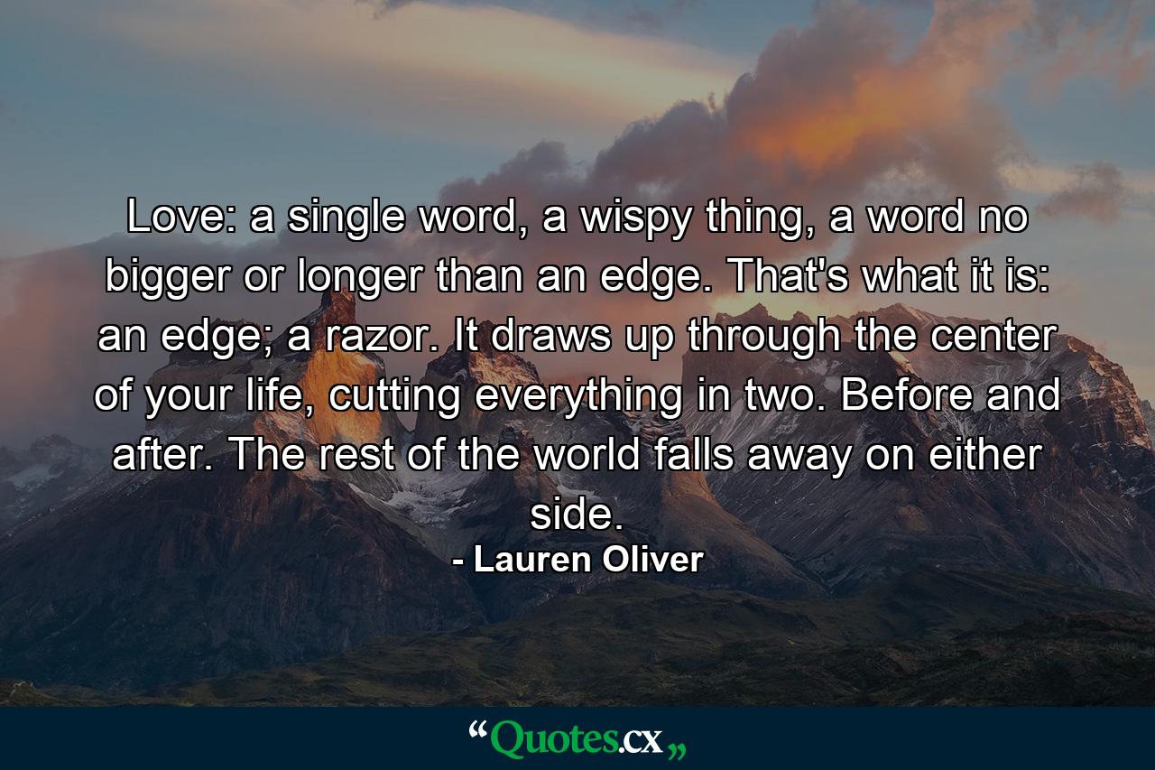 Love: a single word, a wispy thing, a word no bigger or longer than an edge. That's what it is: an edge; a razor. It draws up through the center of your life, cutting everything in two. Before and after. The rest of the world falls away on either side. - Quote by Lauren Oliver