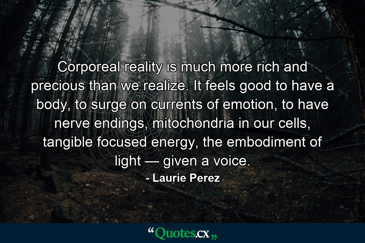 Corporeal reality is much more rich and precious than we realize. It feels good to have a body, to surge on currents of emotion, to have nerve endings, mitochondria in our cells, tangible focused energy, the embodiment of light — given a voice. - Quote by Laurie Perez