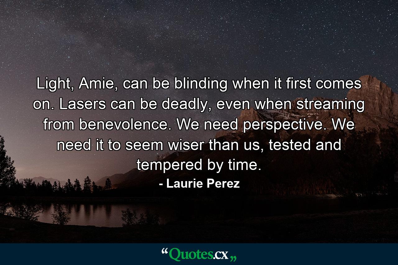 Light, Amie, can be blinding when it first comes on. Lasers can be deadly, even when streaming from benevolence. We need perspective. We need it to seem wiser than us, tested and tempered by time. - Quote by Laurie Perez