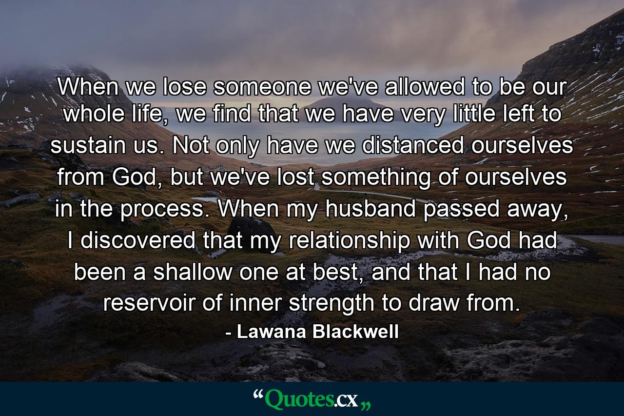 When we lose someone we've allowed to be our whole life, we find that we have very little left to sustain us. Not only have we distanced ourselves from God, but we've lost something of ourselves in the process. When my husband passed away, I discovered that my relationship with God had been a shallow one at best, and that I had no reservoir of inner strength to draw from. - Quote by Lawana Blackwell