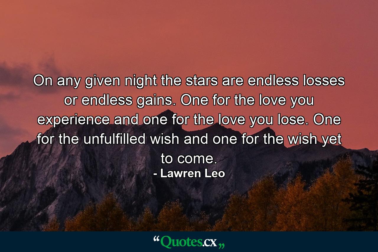 On any given night the stars are endless losses or endless gains. One for the love you experience and one for the love you lose. One for the unfulfilled wish and one for the wish yet to come. - Quote by Lawren Leo