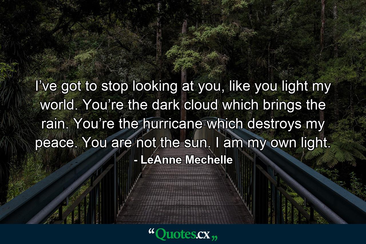 I’ve got to stop looking at you, like you light my world. You’re the dark cloud which brings the rain. You’re the hurricane which destroys my peace. You are not the sun. I am my own light. - Quote by LeAnne Mechelle