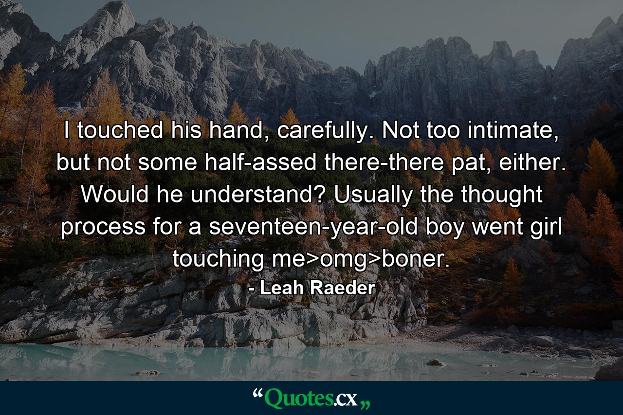 I touched his hand, carefully. Not too intimate, but not some half-assed there-there pat, either. Would he understand? Usually the thought process for a seventeen-year-old boy went girl touching me>omg>boner. - Quote by Leah Raeder