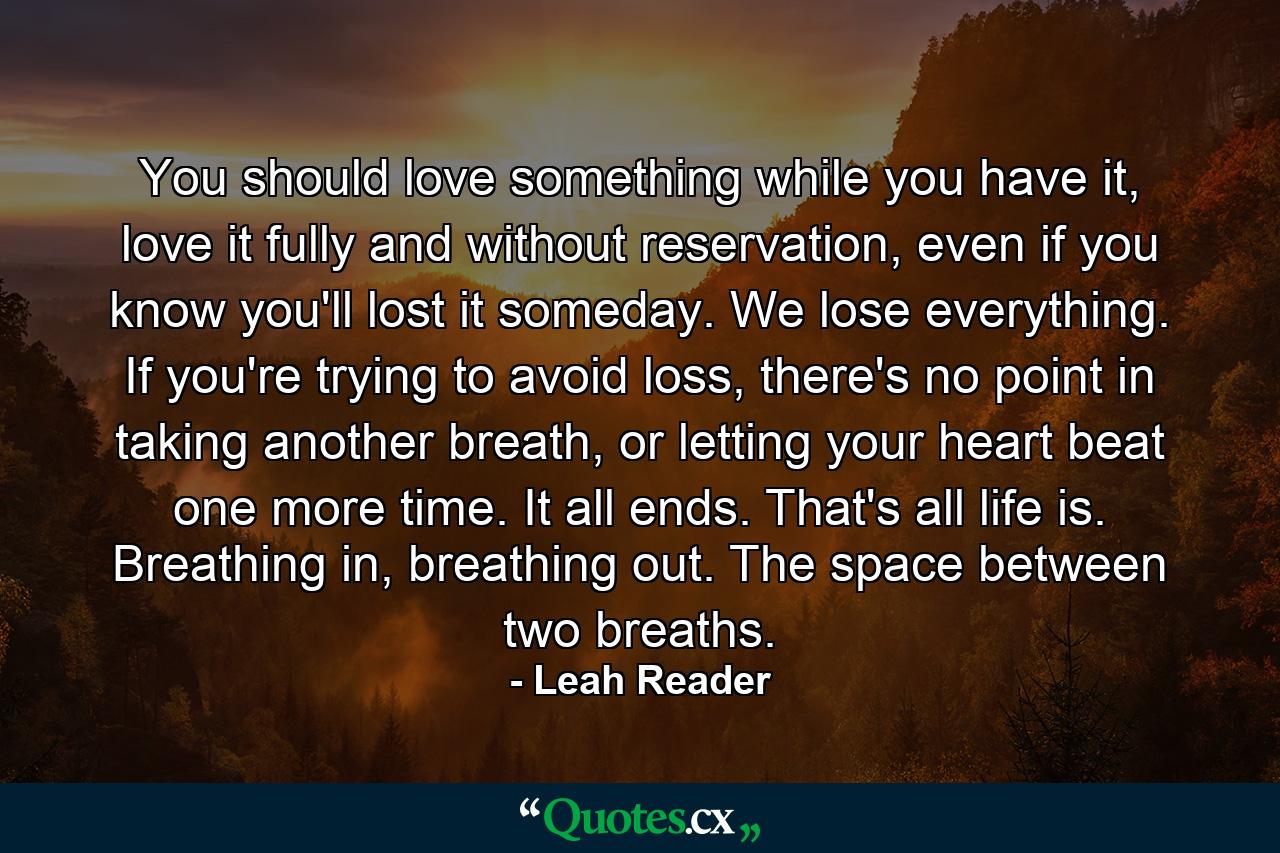 You should love something while you have it, love it fully and without reservation, even if you know you'll lost it someday. We lose everything. If you're trying to avoid loss, there's no point in taking another breath, or letting your heart beat one more time. It all ends. That's all life is. Breathing in, breathing out. The space between two breaths. - Quote by Leah Reader