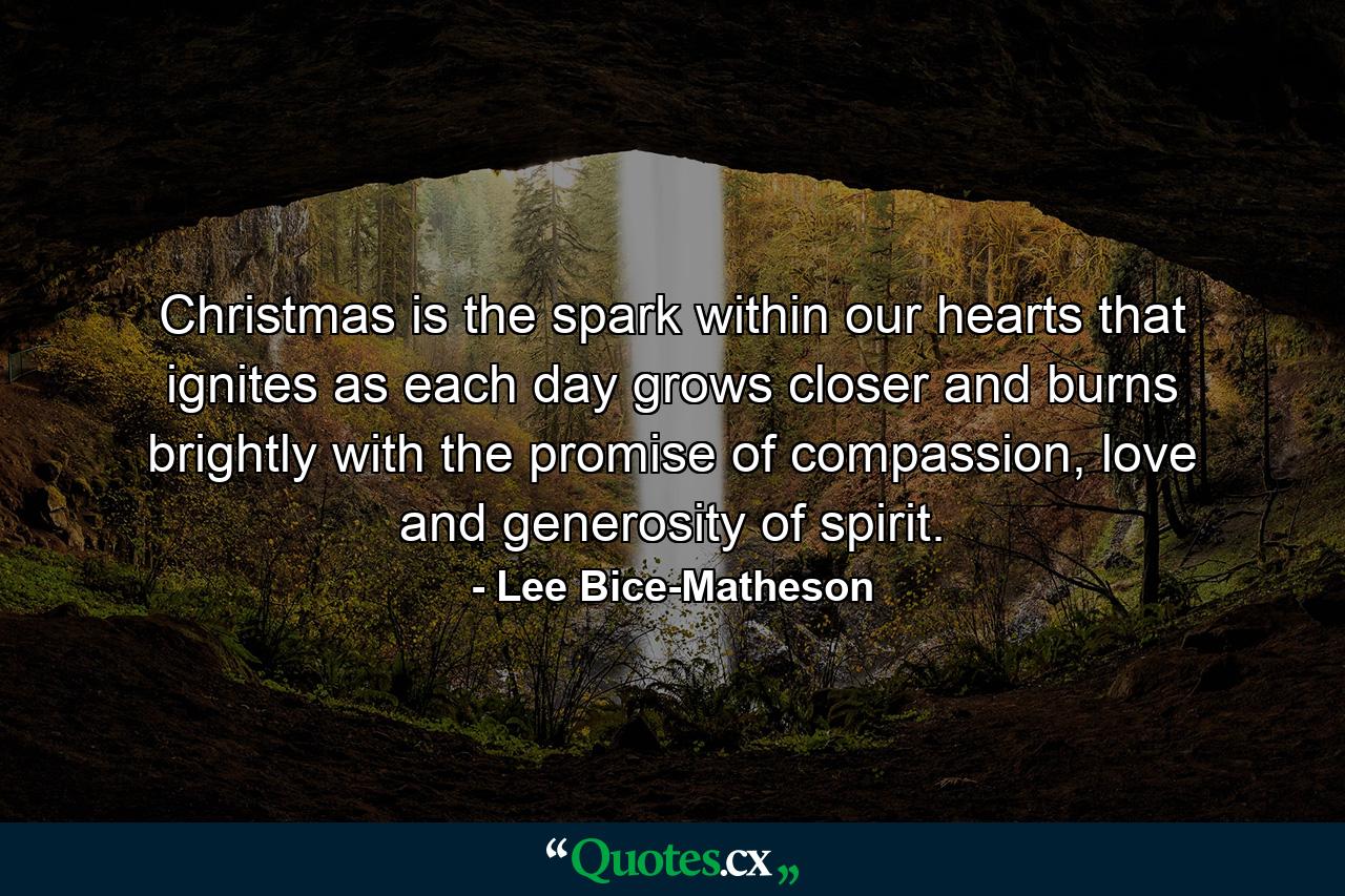 Christmas is the spark within our hearts that ignites as each day grows closer and burns brightly with the promise of compassion, love and generosity of spirit. - Quote by Lee Bice-Matheson