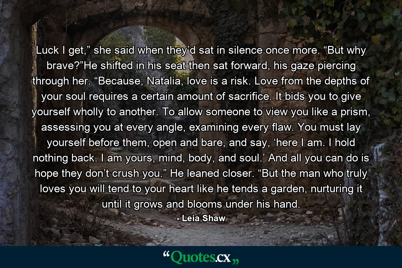 Luck I get,” she said when they’d sat in silence once more. “But why brave?”He shifted in his seat then sat forward, his gaze piercing through her. “Because, Natalia, love is a risk. Love from the depths of your soul requires a certain amount of sacrifice. It bids you to give yourself wholly to another. To allow someone to view you like a prism, assessing you at every angle, examining every flaw. You must lay yourself before them, open and bare, and say, ‘here I am. I hold nothing back. I am yours, mind, body, and soul.’ And all you can do is hope they don’t crush you.” He leaned closer. “But the man who truly loves you will tend to your heart like he tends a garden, nurturing it until it grows and blooms under his hand. - Quote by Leia Shaw