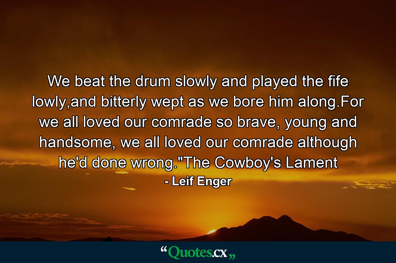 We beat the drum slowly and played the fife lowly,and bitterly wept as we bore him along.For we all loved our comrade so brave, young and handsome, we all loved our comrade although he'd done wrong.