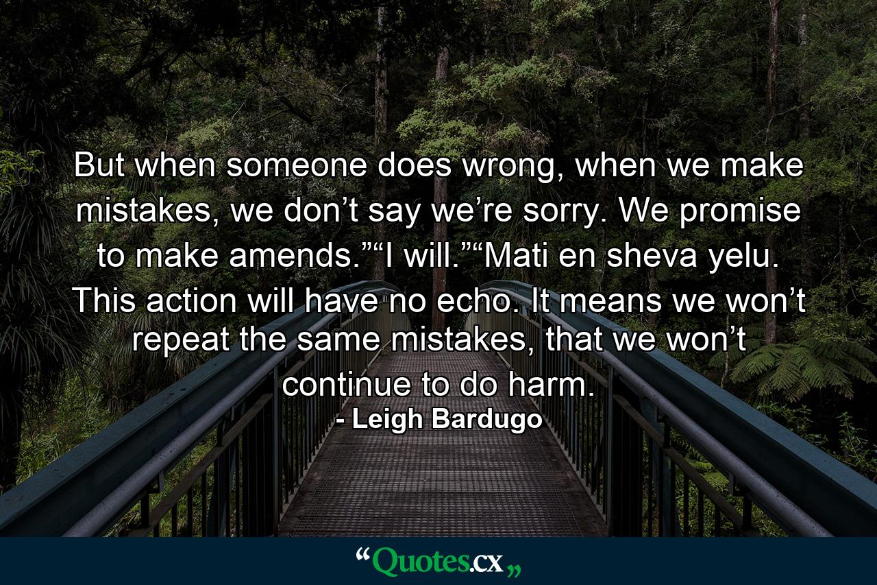 But when someone does wrong, when we make mistakes, we don’t say we’re sorry. We promise to make amends.”“I will.”“Mati en sheva yelu. This action will have no echo. It means we won’t repeat the same mistakes, that we won’t continue to do harm. - Quote by Leigh Bardugo