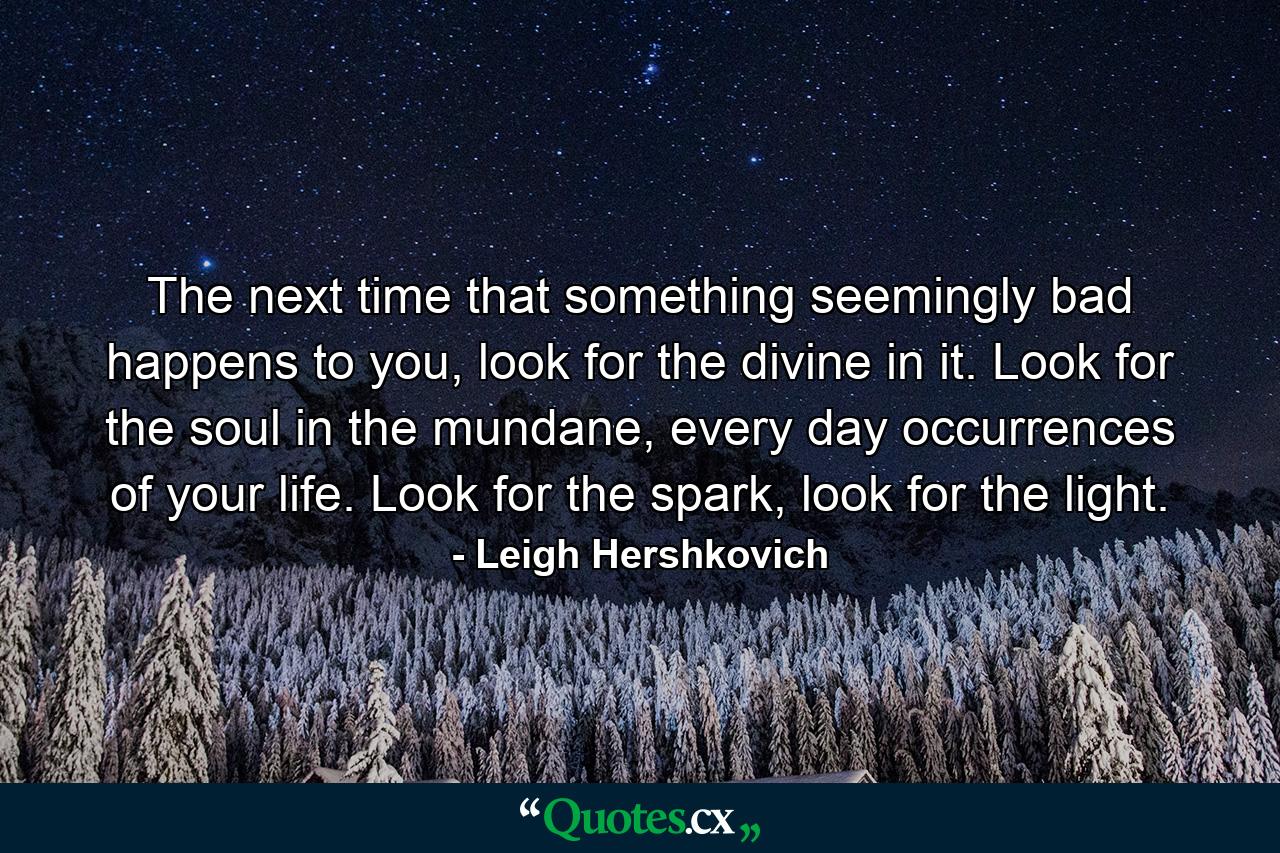 The next time that something seemingly bad happens to you, look for the divine in it. Look for the soul in the mundane, every day occurrences of your life. Look for the spark, look for the light. - Quote by Leigh Hershkovich