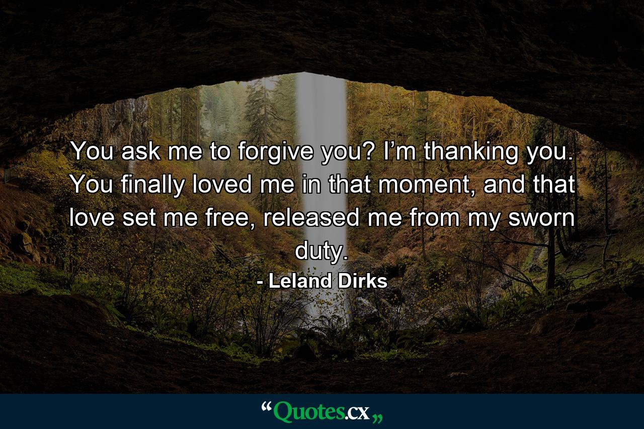 You ask me to forgive you? I’m thanking you. You finally loved me in that moment, and that love set me free, released me from my sworn duty. - Quote by Leland Dirks