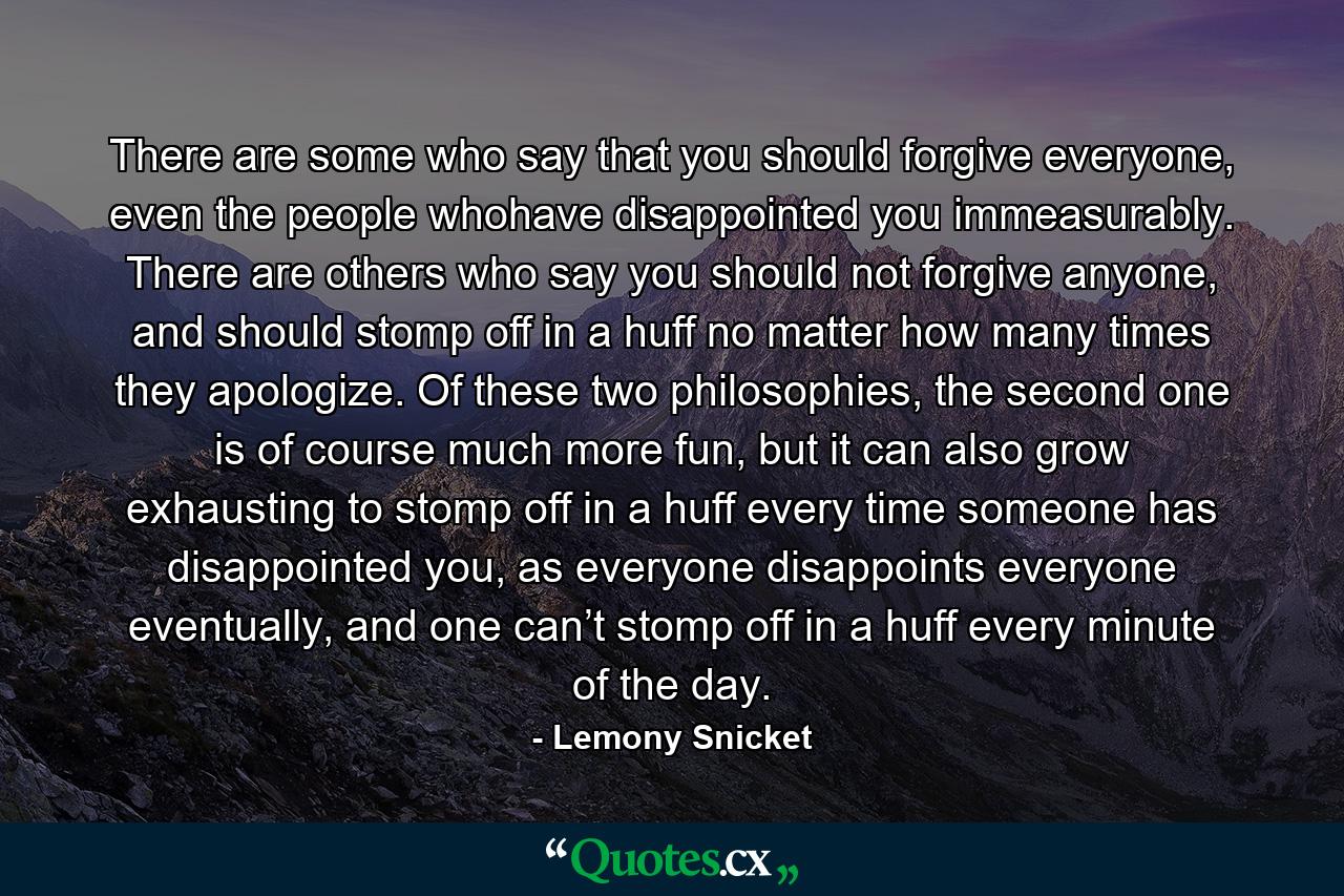 There are some who say that you should forgive everyone, even the people whohave disappointed you immeasurably. There are others who say you should not forgive anyone, and should stomp off in a huff no matter how many times they apologize. Of these two philosophies, the second one is of course much more fun, but it can also grow exhausting to stomp off in a huff every time someone has disappointed you, as everyone disappoints everyone eventually, and one can’t stomp off in a huff every minute of the day. - Quote by Lemony Snicket