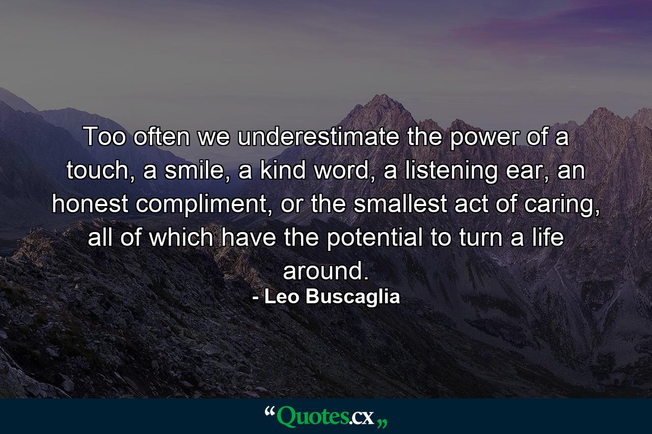 Too often we underestimate the power of a touch, a smile, a kind word, a listening ear, an honest compliment, or the smallest act of caring, all of which have the potential to turn a life around. - Quote by Leo Buscaglia