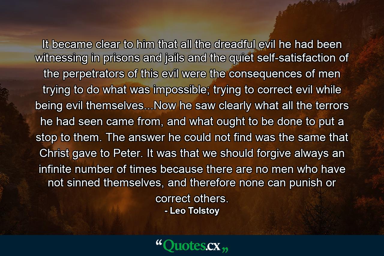 It became clear to him that all the dreadful evil he had been witnessing in prisons and jails and the quiet self-satisfaction of the perpetrators of this evil were the consequences of men trying to do what was impossible; trying to correct evil while being evil themselves...Now he saw clearly what all the terrors he had seen came from, and what ought to be done to put a stop to them. The answer he could not find was the same that Christ gave to Peter. It was that we should forgive always an infinite number of times because there are no men who have not sinned themselves, and therefore none can punish or correct others. - Quote by Leo Tolstoy