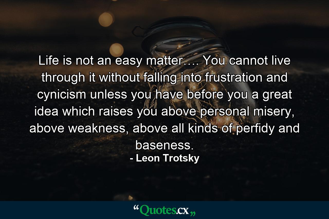 Life is not an easy matter…. You cannot live through it without falling into frustration and cynicism unless you have before you a great idea which raises you above personal misery, above weakness, above all kinds of perfidy and baseness. - Quote by Leon Trotsky