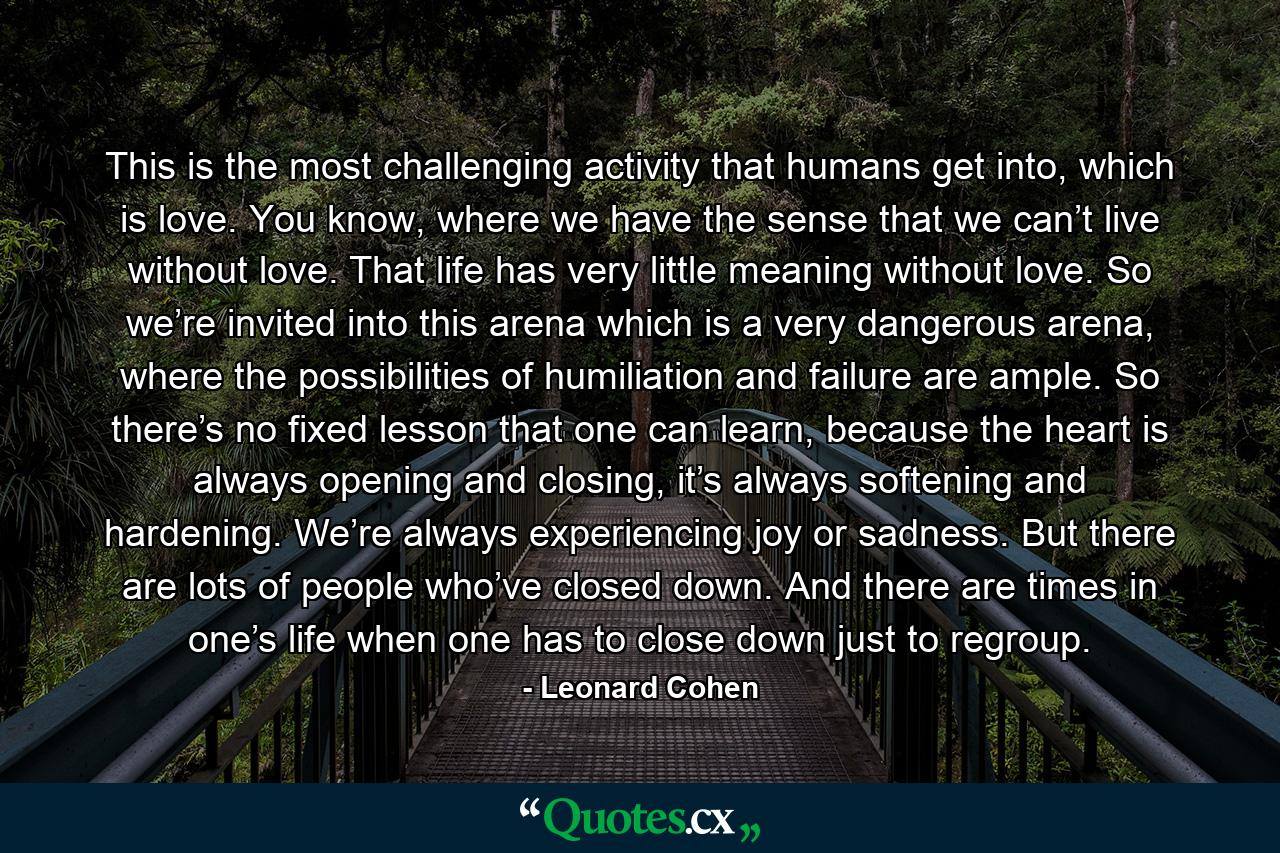 This is the most challenging activity that humans get into, which is love. You know, where we have the sense that we can’t live without love. That life has very little meaning without love. So we’re invited into this arena which is a very dangerous arena, where the possibilities of humiliation and failure are ample. So there’s no fixed lesson that one can learn, because the heart is always opening and closing, it’s always softening and hardening. We’re always experiencing joy or sadness. But there are lots of people who’ve closed down. And there are times in one’s life when one has to close down just to regroup. - Quote by Leonard Cohen