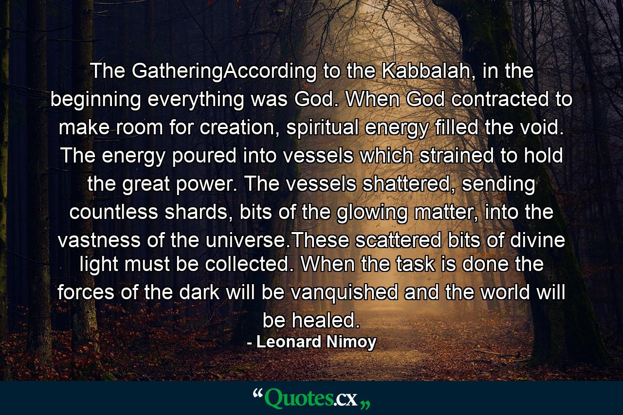 The GatheringAccording to the Kabbalah, in the beginning everything was God. When God contracted to make room for creation, spiritual energy filled the void. The energy poured into vessels which strained to hold the great power. The vessels shattered, sending countless shards, bits of the glowing matter, into the vastness of the universe.These scattered bits of divine light must be collected. When the task is done the forces of the dark will be vanquished and the world will be healed. - Quote by Leonard Nimoy