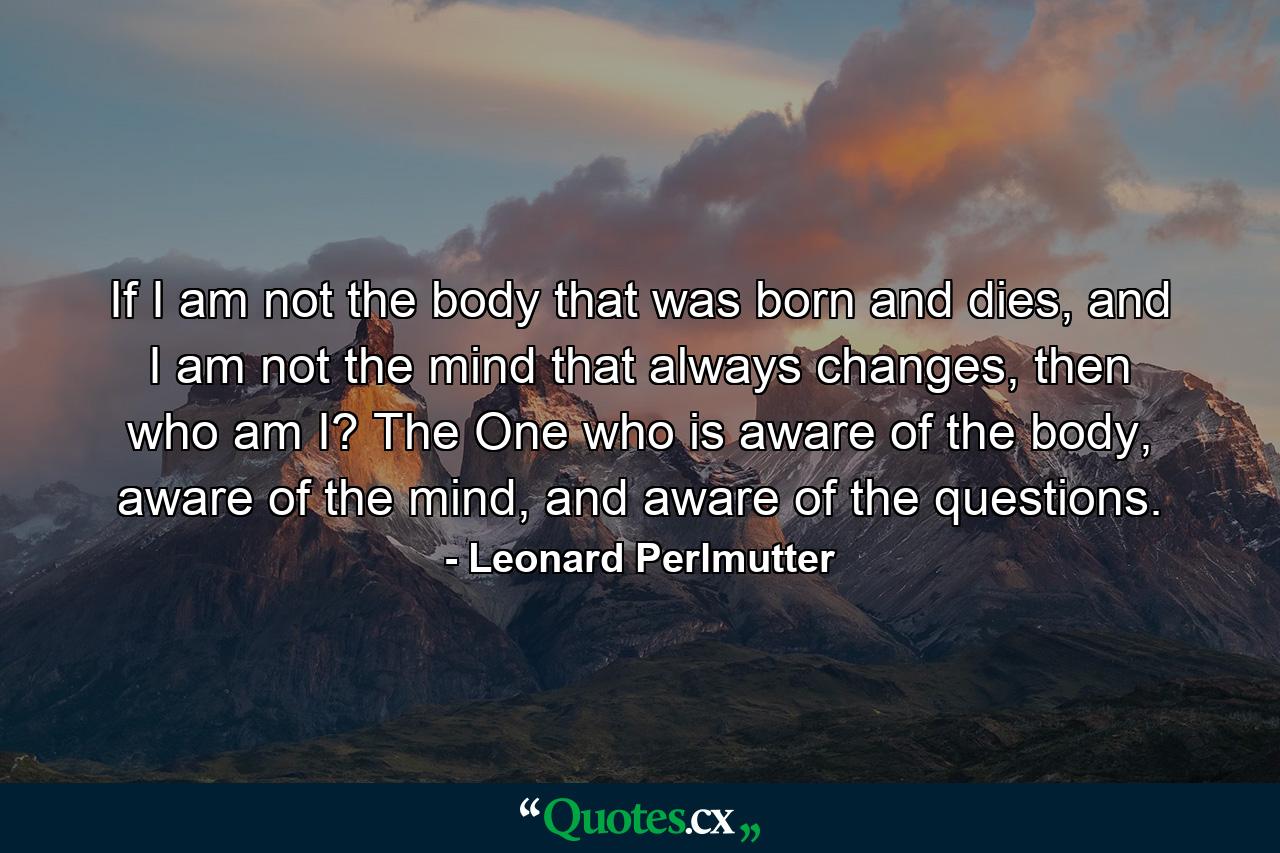 If I am not the body that was born and dies, and I am not the mind that always changes, then who am I? The One who is aware of the body, aware of the mind, and aware of the questions. - Quote by Leonard Perlmutter