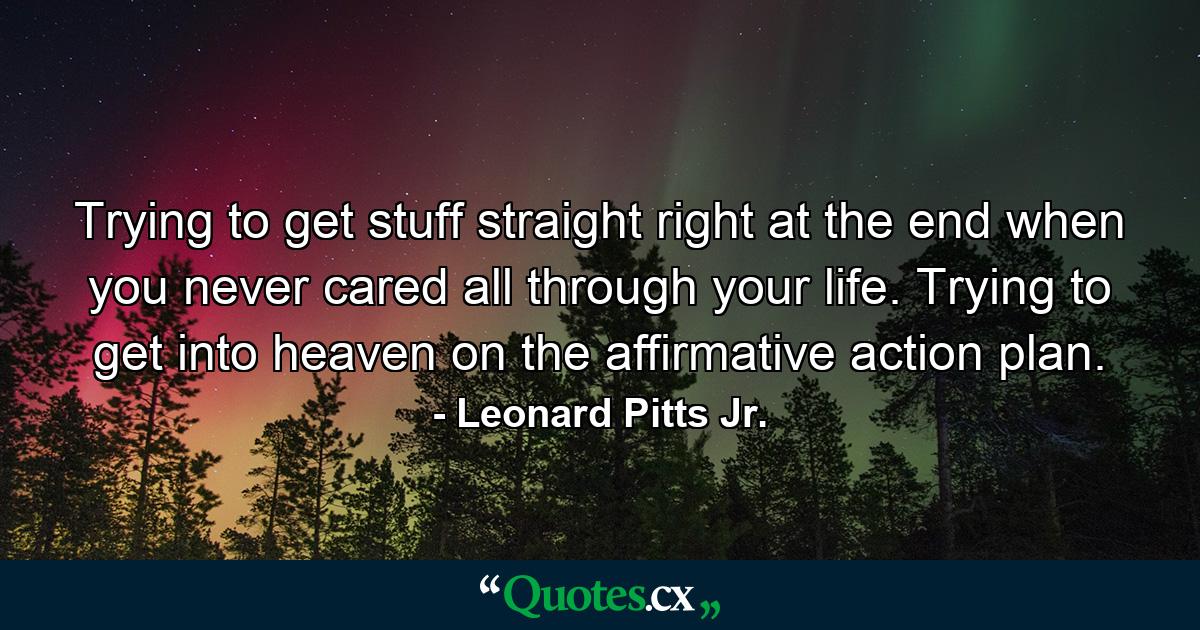 Trying to get stuff straight right at the end when you never cared all through your life. Trying to get into heaven on the affirmative action plan. - Quote by Leonard Pitts Jr.