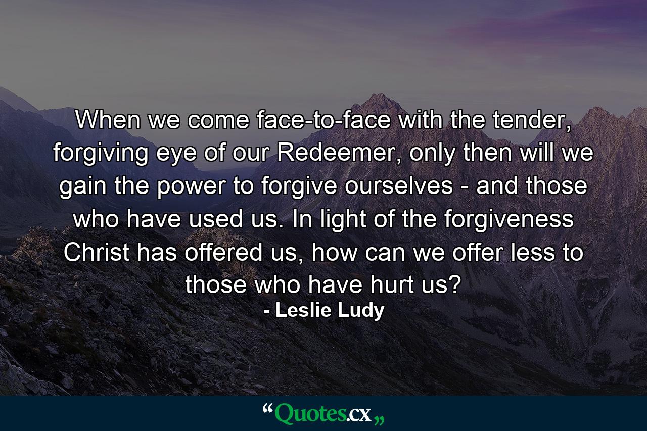 When we come face-to-face with the tender, forgiving eye of our Redeemer, only then will we gain the power to forgive ourselves - and those who have used us. In light of the forgiveness Christ has offered us, how can we offer less to those who have hurt us? - Quote by Leslie Ludy