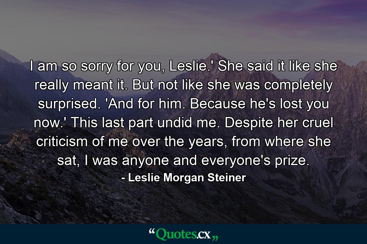 I am so sorry for you, Leslie.' She said it like she really meant it. But not like she was completely surprised. 'And for him. Because he's lost you now.' This last part undid me. Despite her cruel criticism of me over the years, from where she sat, I was anyone and everyone's prize. - Quote by Leslie Morgan Steiner