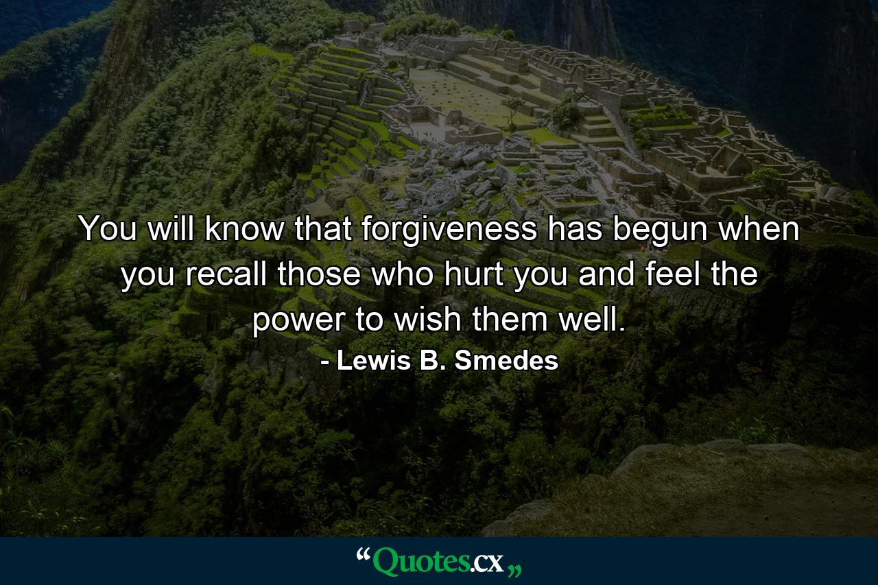 You will know that forgiveness has begun when you recall those who hurt you and feel the power to wish them well. - Quote by Lewis B. Smedes