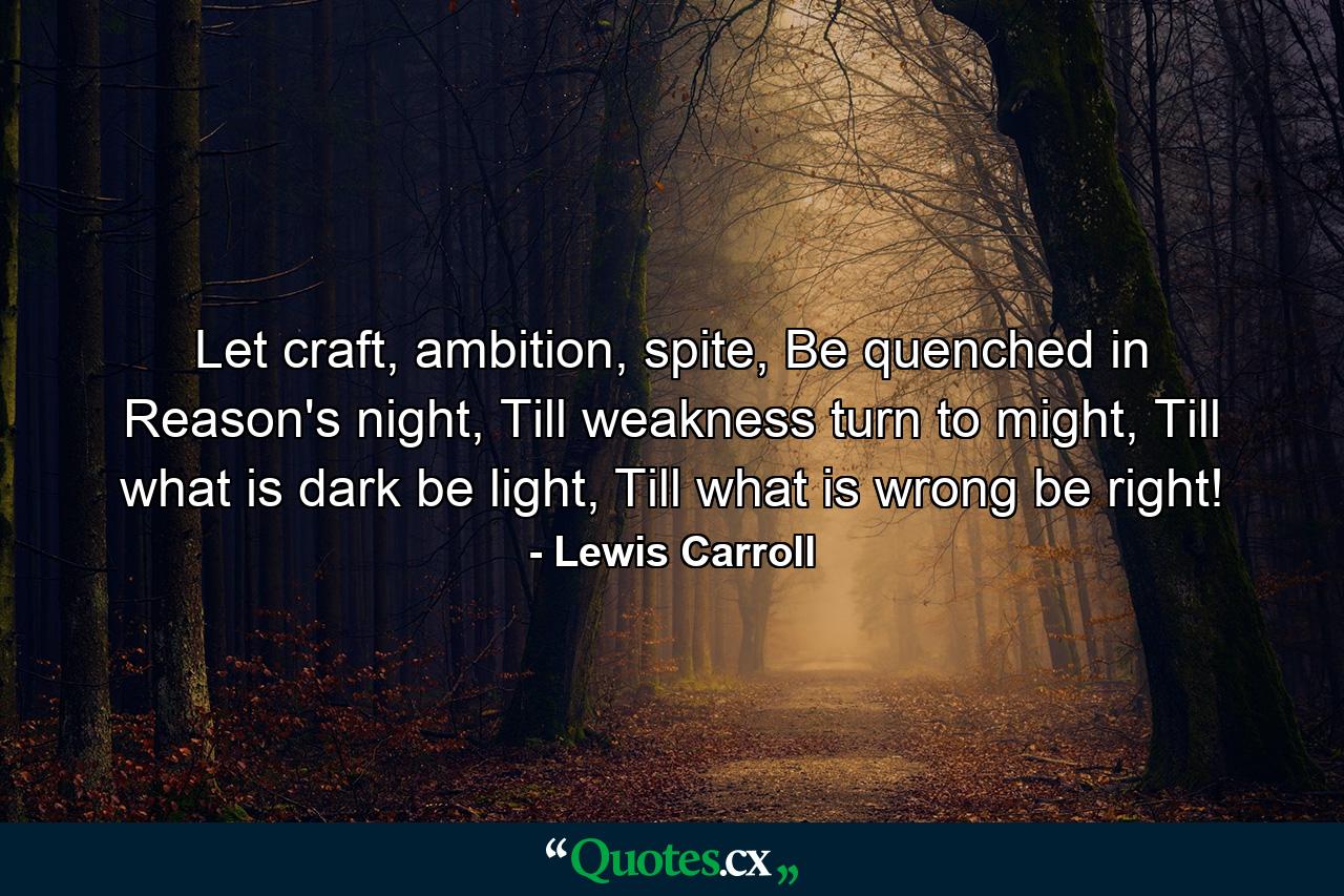 Let craft, ambition, spite, Be quenched in Reason's night, Till weakness turn to might, Till what is dark be light, Till what is wrong be right! - Quote by Lewis Carroll