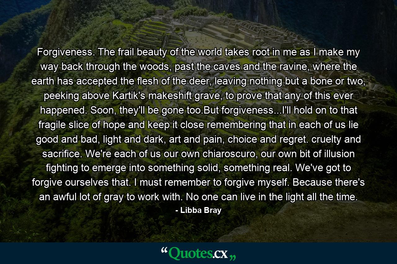 Forgiveness. The frail beauty of the world takes root in me as I make my way back through the woods, past the caves and the ravine, where the earth has accepted the flesh of the deer, leaving nothing but a bone or two, peeking above Kartik's makeshift grave, to prove that any of this ever happened. Soon, they'll be gone too.But forgiveness...I'll hold on to that fragile slice of hope and keep it close remembering that in each of us lie good and bad, light and dark, art and pain, choice and regret. cruelty and sacrifice. We're each of us our own chiaroscuro, our own bit of illusion fighting to emerge into something solid, something real. We've got to forgive ourselves that. I must remember to forgive myself. Because there's an awful lot of gray to work with. No one can live in the light all the time. - Quote by Libba Bray