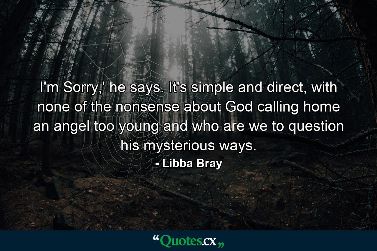 I'm Sorry,' he says. It's simple and direct, with none of the nonsense about God calling home an angel too young and who are we to question his mysterious ways. - Quote by Libba Bray