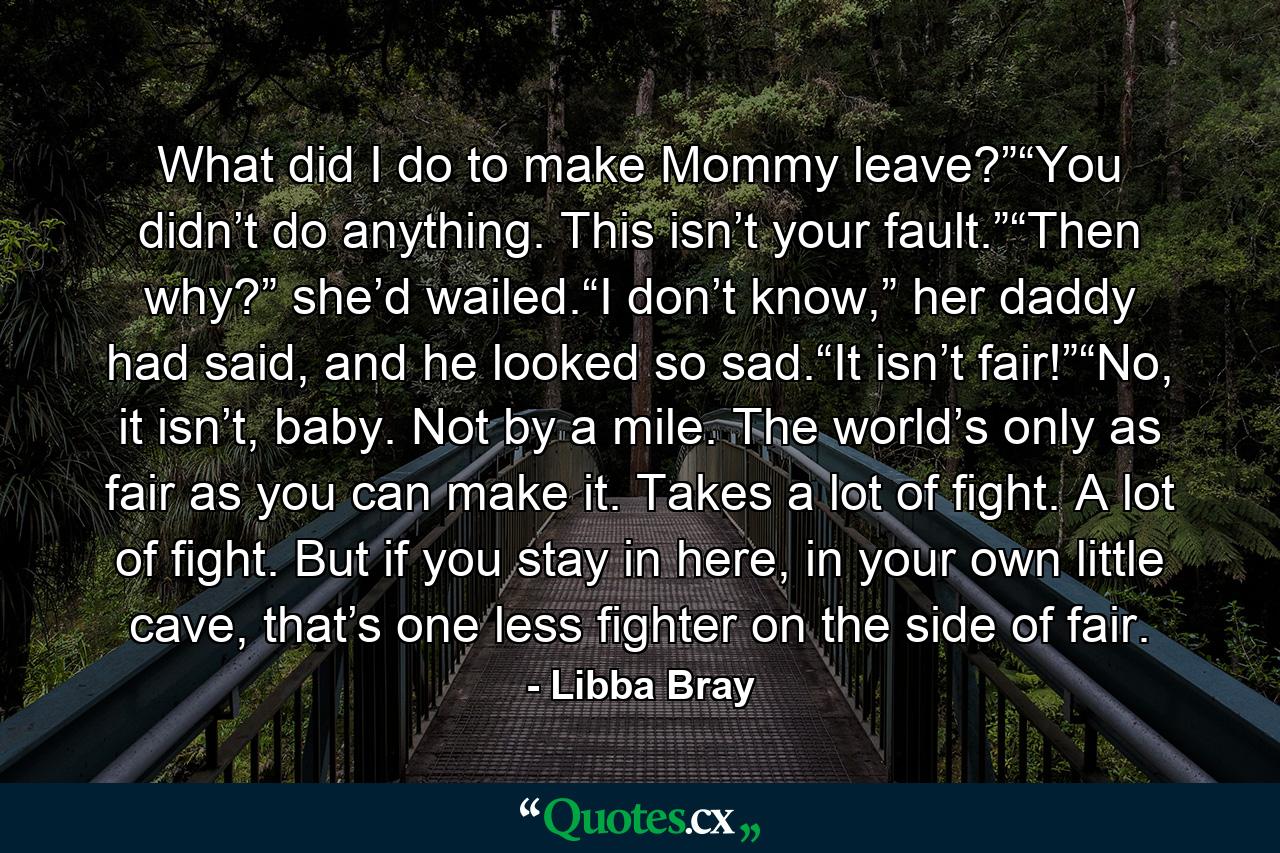 What did I do to make Mommy leave?”“You didn’t do anything. This isn’t your fault.”“Then why?” she’d wailed.“I don’t know,” her daddy had said, and he looked so sad.“It isn’t fair!”“No, it isn’t, baby. Not by a mile. The world’s only as fair as you can make it. Takes a lot of fight. A lot of fight. But if you stay in here, in your own little cave, that’s one less fighter on the side of fair. - Quote by Libba Bray