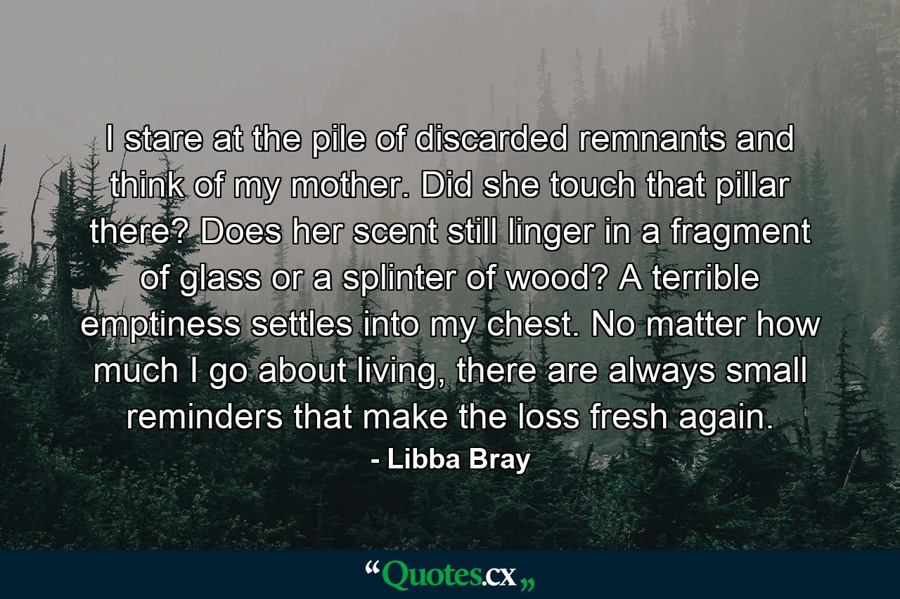 I stare at the pile of discarded remnants and think of my mother. Did she touch that pillar there? Does her scent still linger in a fragment of glass or a splinter of wood? A terrible emptiness settles into my chest. No matter how much I go about living, there are always small reminders that make the loss fresh again. - Quote by Libba Bray